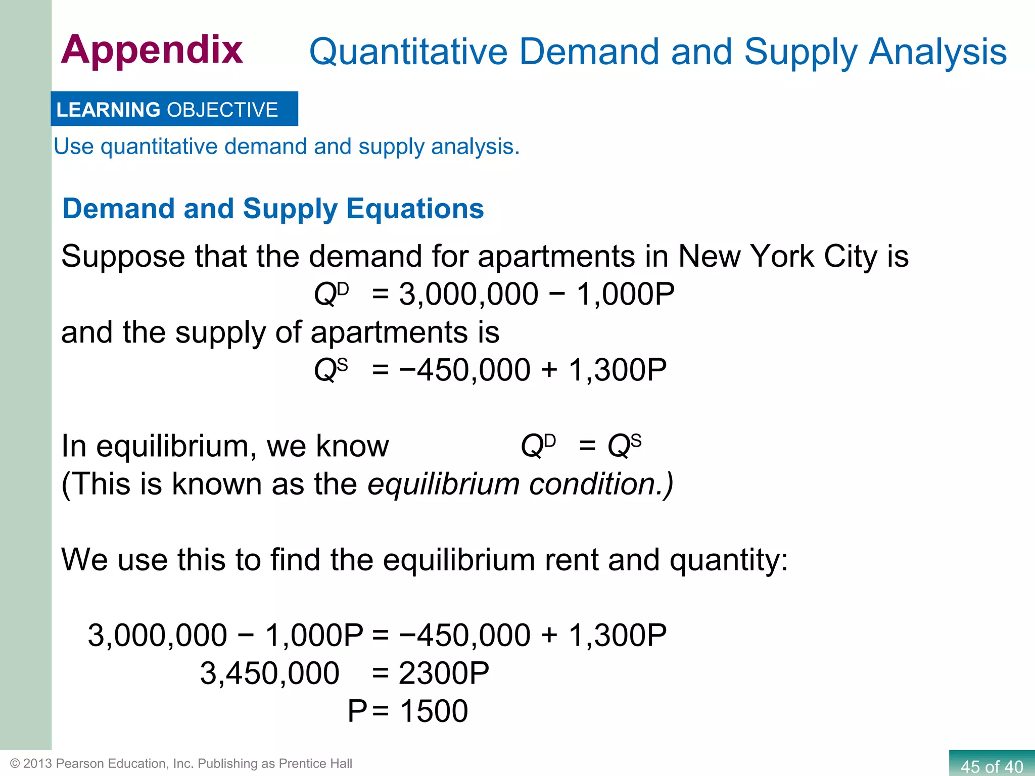 45 of 40© 2013 Pearson Education, Inc. Publishing as Prentice Hall
Quantitative Demand and Supply AnalysisAppendix
Use quantitative demand and supply analysis.
LEARNING OBJECTIVE
Demand and Supply Equations
Suppose that the demand for apartments in New York City is
QD
= 3,000,000 − 1,000P
and the supply of apartments is
QS
= −450,000 + 1,300P
In equilibrium, we know QD
= QS
(This is known as the equilibrium condition.)
We use this to find the equilibrium rent and quantity:
3,000,000 − 1,000P = −450,000 + 1,300P
3,450,000 = 2300P
P= 1500
 