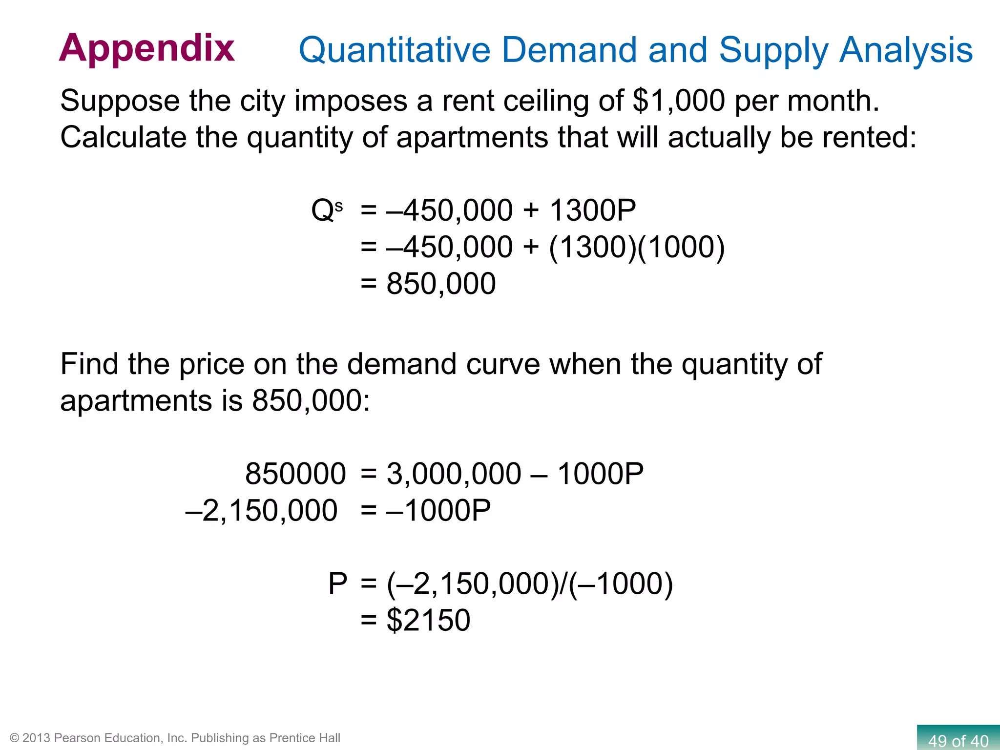 49 of 40© 2013 Pearson Education, Inc. Publishing as Prentice Hall
Suppose the city imposes a rent ceiling of $1,000 per month.
Calculate the quantity of apartments that will actually be rented:
Qs
= –450,000 + 1300P
= –450,000 + (1300)(1000)
= 850,000
Find the price on the demand curve when the quantity of
apartments is 850,000:
850000 = 3,000,000 – 1000P
–2,150,000 = –1000P
P = (–2,150,000)/(–1000)
= $2150
Quantitative Demand and Supply AnalysisAppendix
 