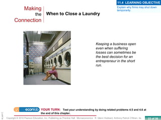 22 of 39Copyright © 2010 Pearson Education, Inc. Publishing as Prentice Hall · Microeconomics · R. Glenn Hubbard, Anthony Patrick O’Brien, 3e.
Chapte
When to Close a Laundry
Making
the
Connection
Keeping a business open
even when suffering
losses can sometimes be
the best decision for an
entrepreneur in the short
run.
YOUR TURN: Test your understanding by doing related problems 4.5 and 4.6 at
the end of this chapter.
Explain why firms may shut down
temporarily.
11.4 LEARNING OBJECTIVE
 