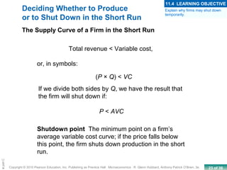 23 of 39Copyright © 2010 Pearson Education, Inc. Publishing as Prentice Hall · Microeconomics · R. Glenn Hubbard, Anthony Patrick O’Brien, 3e.
Chapte
Deciding Whether to Produce
or to Shut Down in the Short Run
Shutdown point The minimum point on a firm’s
average variable cost curve; if the price falls below
this point, the firm shuts down production in the short
run.
The Supply Curve of a Firm in the Short Run
Total revenue < Variable cost,
(P × Q) < VC
P < AVC
or, in symbols:
If we divide both sides by Q, we have the result that
the firm will shut down if:
Explain why firms may shut down
temporarily.
11.4 LEARNING OBJECTIVE
 