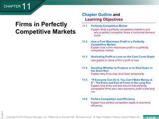 4 of 39Copyright © 2010 Pearson Education, Inc. Publishing as Prentice Hall · Microeconomics · R. Glenn Hubbard, Anthony Patrick O’Brien, 3e.
Chapte
11.1 Perfectly Competitive Market
Explain what a perfectly competitive market is and
why a perfect competitor faces a horizontal demand
curve.
11.2 How a Firm Maximizes Profit in a Perfectly
Competitive Market.
Explain how a firm maximizes profit in a perfectly
competitive market.
11.3 Illustrating Profit or Loss on the Cost Curve Graph
Use graphs to show a firm’s profit or loss.
11.4 Deciding Whether to Produce or to Shut Down in
the Short Run
Explain why firms may shut down temporarily.
11.5 “If Everyone Can Do It, You Can’t Make Money at
It”: The Entry and Exit of Firms in the Long Run
Explain how entry and exit ensure that perfectly
competitive firms earn zero economic profit in the long
run.
11.6 Perfect Competition and Efficiency
Explain how perfect competition leads to economic
efficiency.
CHAPTER
11
Chapter Outline and
Learning Objectives
Firms in Perfectly
Competitive Markets
 