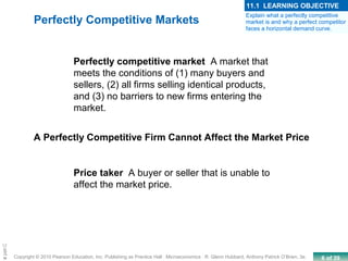 6 of 39Copyright © 2010 Pearson Education, Inc. Publishing as Prentice Hall · Microeconomics · R. Glenn Hubbard, Anthony Patrick O’Brien, 3e.
Chapte
Perfectly competitive market A market that
meets the conditions of (1) many buyers and
sellers, (2) all firms selling identical products,
and (3) no barriers to new firms entering the
market.
Price taker A buyer or seller that is unable to
affect the market price.
A Perfectly Competitive Firm Cannot Affect the Market Price
Perfectly Competitive Markets
Explain what a perfectly competitive
market is and why a perfect competitor
faces a horizontal demand curve.
11.1 LEARNING OBJECTIVE
 