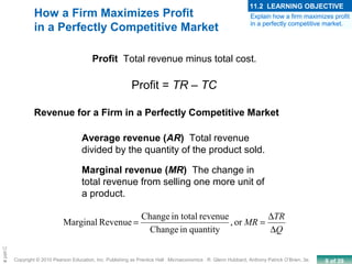 9 of 39Copyright © 2010 Pearson Education, Inc. Publishing as Prentice Hall · Microeconomics · R. Glenn Hubbard, Anthony Patrick O’Brien, 3e.
Chapte
How a Firm Maximizes Profit
in a Perfectly Competitive Market
Profit Total revenue minus total cost.
Profit = TR – TC
Revenue for a Firm in a Perfectly Competitive Market
Average revenue (AR) Total revenue
divided by the quantity of the product sold.
Marginal revenue (MR) The change in
total revenue from selling one more unit of
a product.
or,
quantityinChange
revenuein totalChange
RevenueMarginal
Q
TR
MR
∆
∆
==
Explain how a firm maximizes profit
in a perfectly competitive market.
11.2 LEARNING OBJECTIVE
 