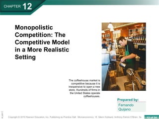 12 of 34Copyright © 2010 Pearson Education, Inc. Publishing as Prentice Hall · Microeconomics · R. Glenn Hubbard, Anthony Patrick O’Brien, 3e.
Chapte
CHAPTER
12
Monopolistic
Competition: The
Competitive Model
in a More Realistic
Setting
Fernando
Quijano
Prepared by:
The coffeehouse market is
competitive because it is
inexpensive to open a new
store. Hundreds of firms in
the United States operate
coffeehouses.
 