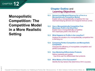 13 of 34Copyright © 2010 Pearson Education, Inc. Publishing as Prentice Hall · Microeconomics · R. Glenn Hubbard, Anthony Patrick O’Brien, 3e.
Chapte
Monopolistic
Competition: The
Competitive Model
in a More Realistic
Setting
12.1. Demand and Marginal Revenue for a Firm in a
Monopolistically Competitive Market
Explain why a monopolistically competitive firm has
downward-sloping demand and marginal revenue curves.
12.2 How a Monopolistically Competitive Firm
Maximizes Profit in the Short Run
Explain how a monopolistically competitive
firm maximizes profit in the short run.
12.3 What Happens to Profits in the Long Run?
Analyze the situation of a monopolistically competitive firm
in the long run.
12.4 Comparing Perfect Competition and Monopolistic
Competition
Compare the efficiency of monopolistic competition and
perfect competition.
12.5 How Marketing Differentiates Products
Define marketing and explain
how firms use it to differentiate their products.
12.6 What Makes a Firm Successful?
Identify the key factors that determine a firm’s success.
Chapter Outline and
Learning Objectives
CHAPTER
12
 