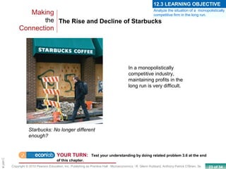 23 of 34Copyright © 2010 Pearson Education, Inc. Publishing as Prentice Hall · Microeconomics · R. Glenn Hubbard, Anthony Patrick O’Brien, 3e.
Chapte
The Rise and Decline of Starbucks
Making
the
Connection
YOUR TURN: Test your understanding by doing related problem 3.6 at the end
of this chapter.
Starbucks: No longer different
enough?
In a monopolistically
competitive industry,
maintaining profits in the
long run is very difficult.
Analyze the situation of a monopolistically
competitive firm in the long run.
12.3 LEARNING OBJECTIVE
 