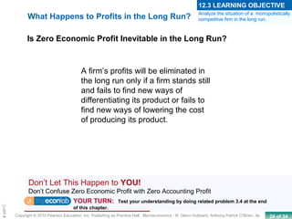24 of 34Copyright © 2010 Pearson Education, Inc. Publishing as Prentice Hall · Microeconomics · R. Glenn Hubbard, Anthony Patrick O’Brien, 3e.
Chapte
Is Zero Economic Profit Inevitable in the Long Run?
What Happens to Profits in the Long Run?
A firm’s profits will be eliminated in
the long run only if a firm stands still
and fails to find new ways of
differentiating its product or fails to
find new ways of lowering the cost
of producing its product.
Analyze the situation of a monopolistically
competitive firm in the long run.
12.3 LEARNING OBJECTIVE
Don’t Let This Happen to YOU!
Don’t Confuse Zero Economic Profit with Zero Accounting Profit
YOUR TURN: Test your understanding by doing related problem 3.4 at the end
of this chapter.
 