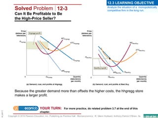 25 of 34Copyright © 2010 Pearson Education, Inc. Publishing as Prentice Hall · Microeconomics · R. Glenn Hubbard, Anthony Patrick O’Brien, 3e.
Chapte
Can It Be Profitable to Be
the High-Price Seller?
Solved Problem 12-3
YOUR TURN: For more practice, do related problem 3.7 at the end of this
chapter.
Because the greater demand more than offsets the higher costs, the hhgregg store
makes a larger profit.
Analyze the situation of a monopolistically
competitive firm in the long run.
12.3 LEARNING OBJECTIVE
 