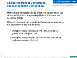 26 of 34Copyright © 2010 Pearson Education, Inc. Publishing as Prentice Hall · Microeconomics · R. Glenn Hubbard, Anthony Patrick O’Brien, 3e.
Chapte
• Monopolistically competitive firms charge a price
greater than marginal cost.
• Monopolistically competitive firms do not produce at
minimum average total cost.
Monopolistic competition and perfect competition share the
characteristic that in long-run equilibrium, firms earn zero
economic profits.
However, there are two important differences between long-
run equilibrium in the two markets:
Compare the efficiency of monopolistic
competition and perfect competition.
12.4 LEARNING OBJECTIVE
Comparing Perfect Competition
and Monopolistic Competition
 