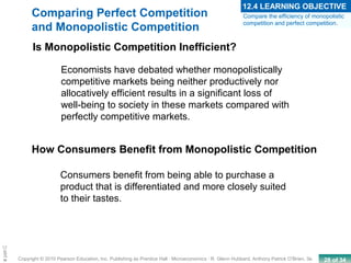 28 of 34Copyright © 2010 Pearson Education, Inc. Publishing as Prentice Hall · Microeconomics · R. Glenn Hubbard, Anthony Patrick O’Brien, 3e.
Chapte
Economists have debated whether monopolistically
competitive markets being neither productively nor
allocatively efficient results in a significant loss of
well-being to society in these markets compared with
perfectly competitive markets.
How Consumers Benefit from Monopolistic Competition
Consumers benefit from being able to purchase a
product that is differentiated and more closely suited
to their tastes.
Is Monopolistic Competition Inefficient?
Compare the efficiency of monopolistic
competition and perfect competition.
12.4 LEARNING OBJECTIVE
Comparing Perfect Competition
and Monopolistic Competition
 