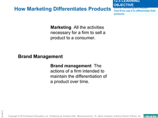 30 of 34Copyright © 2010 Pearson Education, Inc. Publishing as Prentice Hall · Microeconomics · R. Glenn Hubbard, Anthony Patrick O’Brien, 3e.
Chapte
How Marketing Differentiates Products
Marketing All the activities
necessary for a firm to sell a
product to a consumer.
Brand Management
Brand management The
actions of a firm intended to
maintain the differentiation of
a product over time.
Define marketing and explain
how firms use it to differentiate their
products.
12.5 LEARNING
OBJECTIVE
 