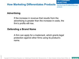 31 of 34Copyright © 2010 Pearson Education, Inc. Publishing as Prentice Hall · Microeconomics · R. Glenn Hubbard, Anthony Patrick O’Brien, 3e.
Chapte
If the increase in revenue that results from the
advertising is greater than the increase in costs, the
firm’s profits will rise.
Advertising
How Marketing Differentiates Products Define marketing and explain
how firms use it to differentiate their
products.
12.5 LEARNING
OBJECTIVE
Defending a Brand Name
A firm can apply for a trademark, which grants legal
protection against other firms using its product’s
name.
 