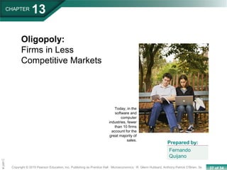 37 of 34Copyright © 2010 Pearson Education, Inc. Publishing as Prentice Hall · Microeconomics · R. Glenn Hubbard, Anthony Patrick O’Brien, 3e.
Chapte
CHAPTER
13
Oligopoly:
Firms in Less
Competitive Markets
Fernando
Quijano
Prepared by:
Today, in the
software and
computer
industries, fewer
than 10 firms
account for the
great majority of
sales.
 