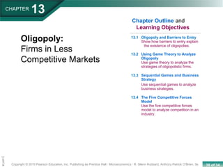 38 of 34Copyright © 2010 Pearson Education, Inc. Publishing as Prentice Hall · Microeconomics · R. Glenn Hubbard, Anthony Patrick O’Brien, 3e.
Chapte
CHAPTER
13
Oligopoly:
Firms in Less
Competitive Markets
13.1 Oligopoly and Barriers to Entry
Show how barriers to entry explain
the existence of oligopolies.
13.2 Using Game Theory to Analyze
Oligopoly
Use game theory to analyze the
strategies of oligopolistic firms.
13.3 Sequential Games and Business
Strategy
Use sequential games to analyze
business strategies.
13.4 The Five Competitive Forces
Model
Use the five competitive forces
model to analyze competition in an
industry.
Chapter Outline and
Learning Objectives
 