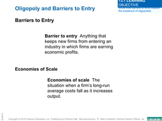 41 of 34Copyright © 2010 Pearson Education, Inc. Publishing as Prentice Hall · Microeconomics · R. Glenn Hubbard, Anthony Patrick O’Brien, 3e.
Chapte
Oligopoly and Barriers to Entry
Barriers to Entry
Barrier to entry Anything that
keeps new firms from entering an
industry in which firms are earning
economic profits.
Economies of Scale
Economies of scale The
situation when a firm’s long-run
average costs fall as it increases
output.
Show how barriers to entry explain
the existence of oligopolies.
13.1 LEARNING
OBJECTIVE
 