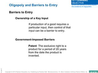 43 of 34Copyright © 2010 Pearson Education, Inc. Publishing as Prentice Hall · Microeconomics · R. Glenn Hubbard, Anthony Patrick O’Brien, 3e.
Chapte
If production of a good requires a
particular input, then control of that
input can be a barrier to entry.
Government-Imposed Barriers
Patent The exclusive right to a
product for a period of 20 years
from the date the product is
invented.
Oligopoly and Barriers to Entry
Barriers to Entry
Ownership of a Key Input
Show how barriers to entry explain
the existence of oligopolies.
13.1 LEARNING
OBJECTIVE
 