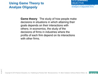 44 of 34Copyright © 2010 Pearson Education, Inc. Publishing as Prentice Hall · Microeconomics · R. Glenn Hubbard, Anthony Patrick O’Brien, 3e.
Chapte
Using Game Theory to
Analyze Oligopoly
Game theory The study of how people make
decisions in situations in which attaining their
goals depends on their interactions with
others; in economics, the study of the
decisions of firms in industries where the
profits of each firm depend on its interactions
with other firms.
Use game theory to analyze the
strategies of oligopolistic firms.
13.2 LEARNING
OBJECTIVE
 