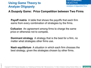 47 of 34Copyright © 2010 Pearson Education, Inc. Publishing as Prentice Hall · Microeconomics · R. Glenn Hubbard, Anthony Patrick O’Brien, 3e.
Chapte
Payoff matrix A table that shows the payoffs that each firm
earns from every combination of strategies by the firms.
Collusion An agreement among firms to charge the same
price or otherwise not to compete.
Using Game Theory to
Analyze Oligopoly
A Duopoly Game: Price Competition between Two Firms
Dominant strategy A strategy that is the best for a firm, no
matter what strategies other firms use.
Nash equilibrium A situation in which each firm chooses the
best strategy, given the strategies chosen by other firms.
Use game theory to analyze the
strategies of oligopolistic firms.
13.2 LEARNING
OBJECTIVE
 