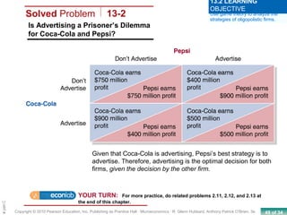 49 of 34Copyright © 2010 Pearson Education, Inc. Publishing as Prentice Hall · Microeconomics · R. Glenn Hubbard, Anthony Patrick O’Brien, 3e.
Chapte
Solved Problem 13-2
Is Advertising a Prisoner’s Dilemma
for Coca-Cola and Pepsi?
Use game theory to analyze the
strategies of oligopolistic firms.
13.2 LEARNING
OBJECTIVE
YOUR TURN: For more practice, do related problems 2.11, 2.12, and 2.13 at
the end of this chapter.
Given that Coca-Cola is advertising, Pepsi’s best strategy is to
advertise. Therefore, advertising is the optimal decision for both
firms, given the decision by the other firm.
 