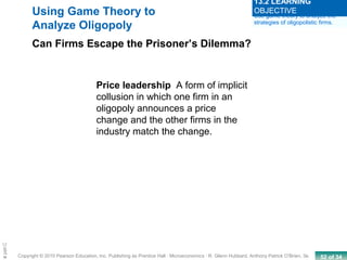 52 of 34Copyright © 2010 Pearson Education, Inc. Publishing as Prentice Hall · Microeconomics · R. Glenn Hubbard, Anthony Patrick O’Brien, 3e.
Chapte
Using Game Theory to
Analyze Oligopoly
Can Firms Escape the Prisoner’s Dilemma?
Price leadership A form of implicit
collusion in which one firm in an
oligopoly announces a price
change and the other firms in the
industry match the change.
Use game theory to analyze the
strategies of oligopolistic firms.
13.2 LEARNING
OBJECTIVE
 