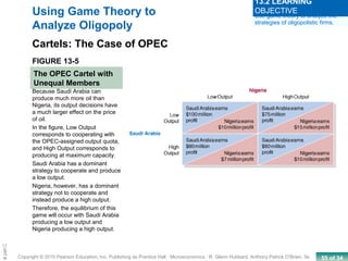 55 of 34Copyright © 2010 Pearson Education, Inc. Publishing as Prentice Hall · Microeconomics · R. Glenn Hubbard, Anthony Patrick O’Brien, 3e.
Chapte
FIGURE 13-5
The OPEC Cartel with
Unequal Members
Using Game Theory to
Analyze Oligopoly
Cartels: The Case of OPEC
Because Saudi Arabia can
produce much more oil than
Nigeria, its output decisions have
a much larger effect on the price
of oil.
In the figure, Low Output
corresponds to cooperating with
the OPEC-assigned output quota,
and High Output corresponds to
producing at maximum capacity.
Saudi Arabia has a dominant
strategy to cooperate and produce
a low output.
Nigeria, however, has a dominant
strategy not to cooperate and
instead produce a high output.
Therefore, the equilibrium of this
game will occur with Saudi Arabia
producing a low output and
Nigeria producing a high output.
Use game theory to analyze the
strategies of oligopolistic firms.
13.2 LEARNING
OBJECTIVE
 
