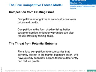 60 of 34Copyright © 2010 Pearson Education, Inc. Publishing as Prentice Hall · Microeconomics · R. Glenn Hubbard, Anthony Patrick O’Brien, 3e.
Chapte
Competition among firms in an industry can lower
prices and profits.
Competition in the form of advertising, better
customer service, or longer warranties can also
reduce profits by raising costs.
Firms face competition from companies that
currently are not in the market but might enter. We
have already seen how actions taken to deter entry
can reduce profits.
The Five Competitive Forces Model
Competition from Existing Firms
The Threat from Potential Entrants
Use the five competitive forces
model to analyze competition in an
industry.
13.4 LEARNING
OBJECTIVE
 