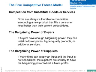 61 of 34Copyright © 2010 Pearson Education, Inc. Publishing as Prentice Hall · Microeconomics · R. Glenn Hubbard, Anthony Patrick O’Brien, 3e.
Chapte
Firms are always vulnerable to competitors
introducing a new product that fills a consumer
need better than their current product does.
If buyers have enough bargaining power, they can
insist on lower prices, higher-quality products, or
additional services.
If many firms can supply an input and the input is
not specialized, the suppliers are unlikely to have
the bargaining power to limit a firm’s profits.
The Five Competitive Forces Model
Competition from Substitute Goods or Services
The Bargaining Power of Buyers
The Bargaining Power of Suppliers
Use the five competitive forces
model to analyze competition in an
industry.
13.4 LEARNING
OBJECTIVE
 