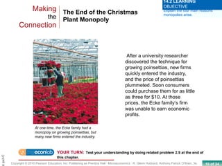 10 of 34Copyright © 2010 Pearson Education, Inc. Publishing as Prentice Hall · Microeconomics · R. Glenn Hubbard, Anthony Patrick O’Brien, 3e.
Chapt
The End of the Christmas
Plant Monopoly
Making
the
Connection
At one time, the Ecke family had a
monopoly on growing poinsettias, but
many new firms entered the industry.
Explain the four main reasons
monopolies arise.
14.2 LEARNING
OBJECTIVE
YOUR TURN: Test your understanding by doing related problem 2.9 at the end of
this chapter.
After a university researcher
discovered the technique for
growing poinsettias, new firms
quickly entered the industry,
and the price of poinsettias
plummeted. Soon consumers
could purchase them for as little
as three for $10. At those
prices, the Ecke family’s firm
was unable to earn economic
profits.
 