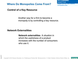 11 of 34Copyright © 2010 Pearson Education, Inc. Publishing as Prentice Hall · Microeconomics · R. Glenn Hubbard, Anthony Patrick O’Brien, 3e.
Chapt
Where Do Monopolies Come From?
Control of a Key Resource
Another way for a firm to become a
monopoly is by controlling a key resource.
Network Externalities
Network externalities A situation in
which the usefulness of a product
increases with the number of consumers
who use it.
Explain the four main reasons
monopolies arise.
14.2 LEARNING
OBJECTIVE
 