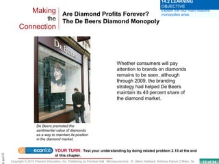 12 of 34Copyright © 2010 Pearson Education, Inc. Publishing as Prentice Hall · Microeconomics · R. Glenn Hubbard, Anthony Patrick O’Brien, 3e.
Chapt
Are Diamond Profits Forever?
The De Beers Diamond Monopoly
Making
the
Connection
De Beers promoted the
sentimental value of diamonds
as a way to maintain its position
in the diamond market.
Explain the four main reasons
monopolies arise.
14.2 LEARNING
OBJECTIVE
Whether consumers will pay
attention to brands on diamonds
remains to be seen, although
through 2009, the branding
strategy had helped De Beers
maintain its 40 percent share of
the diamond market.
YOUR TURN: Test your understanding by doing related problem 2.10 at the end
of this chapter.
 