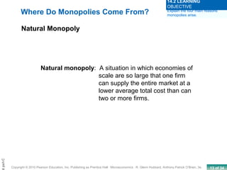 13 of 34Copyright © 2010 Pearson Education, Inc. Publishing as Prentice Hall · Microeconomics · R. Glenn Hubbard, Anthony Patrick O’Brien, 3e.
Chapt
Where Do Monopolies Come From?
Natural Monopoly
Natural monopoly: A situation in which economies of
scale are so large that one firm
can supply the entire market at a
lower average total cost than can
two or more firms.
Explain the four main reasons
monopolies arise.
14.2 LEARNING
OBJECTIVE
 