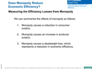 22 of 34Copyright © 2010 Pearson Education, Inc. Publishing as Prentice Hall · Microeconomics · R. Glenn Hubbard, Anthony Patrick O’Brien, 3e.
Chapt
1. Monopoly causes a reduction in consumer
surplus.
2. Monopoly causes an increase in producer
surplus.
3. Monopoly causes a deadweight loss, which
represents a reduction in economic efficiency.
Does Monopoly Reduce
Economic Efficiency?
Measuring the Efficiency Losses from Monopoly
We can summarize the effects of monopoly as follows:
Use a graph to illustrate how a
monopoly affects economic
efficiency.
14.4 LEARNING
OBJECTIVE
 