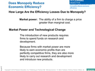 23 of 34Copyright © 2010 Pearson Education, Inc. Publishing as Prentice Hall · Microeconomics · R. Glenn Hubbard, Anthony Patrick O’Brien, 3e.
Chapt
Market power: The ability of a firm to charge a price
greater than marginal cost.
Market Power and Technological Change
The introduction of new products requires
firms to spend funds on research and
development.
Because firms with market power are more
likely to earn economic profits than are
perfectly competitive firms, they are also more
likely to carry out research and development
and introduce new products.
Does Monopoly Reduce
Economic Efficiency?
How Large Are the Efficiency Losses Due to Monopoly?
Use a graph to illustrate how a
monopoly affects economic
efficiency.
14.4 LEARNING
OBJECTIVE
 