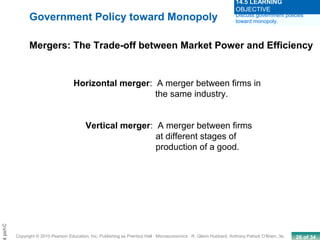 26 of 34Copyright © 2010 Pearson Education, Inc. Publishing as Prentice Hall · Microeconomics · R. Glenn Hubbard, Anthony Patrick O’Brien, 3e.
Chapt
Horizontal merger: A merger between firms in
the same industry.
Vertical merger: A merger between firms
at different stages of
production of a good.
Government Policy toward Monopoly
Mergers: The Trade-off between Market Power and Efficiency
Discuss government policies
toward monopoly.
14.5 LEARNING
OBJECTIVE
 