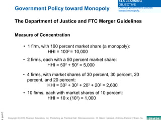 29 of 34Copyright © 2010 Pearson Education, Inc. Publishing as Prentice Hall · Microeconomics · R. Glenn Hubbard, Anthony Patrick O’Brien, 3e.
Chapt
• 1 firm, with 100 percent market share (a monopoly):
HHI = 1002
= 10,000
Measure of Concentration
• 2 firms, each with a 50 percent market share:
HHI = 502
+ 502
= 5,000
• 4 firms, with market shares of 30 percent, 30 percent, 20
percent, and 20 percent:
HHI = 302
+ 302
+ 202
+ 202
= 2,600
• 10 firms, each with market shares of 10 percent:
HHI = 10 x (102
) = 1,000
Government Policy toward Monopoly
The Department of Justice and FTC Merger Guidelines
Discuss government policies
toward monopoly.
14.5 LEARNING
OBJECTIVE
 