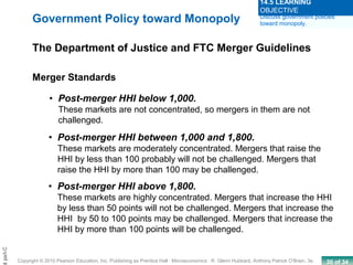 30 of 34Copyright © 2010 Pearson Education, Inc. Publishing as Prentice Hall · Microeconomics · R. Glenn Hubbard, Anthony Patrick O’Brien, 3e.
Chapt
• Post-merger HHI below 1,000.
These markets are not concentrated, so mergers in them are not
challenged.
Merger Standards
• Post-merger HHI between 1,000 and 1,800.
These markets are moderately concentrated. Mergers that raise the
HHI by less than 100 probably will not be challenged. Mergers that
raise the HHI by more than 100 may be challenged.
• Post-merger HHI above 1,800.
These markets are highly concentrated. Mergers that increase the HHI
by less than 50 points will not be challenged. Mergers that increase the
HHI by 50 to 100 points may be challenged. Mergers that increase the
HHI by more than 100 points will be challenged.
Government Policy toward Monopoly
The Department of Justice and FTC Merger Guidelines
Discuss government policies
toward monopoly.
14.5 LEARNING
OBJECTIVE
 