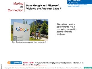 31 of 34Copyright © 2010 Pearson Education, Inc. Publishing as Prentice Hall · Microeconomics · R. Glenn Hubbard, Anthony Patrick O’Brien, 3e.
Chapt
Have Google and Microsoft
Violated the Antitrust Laws?
Making
the
Connection
Discuss government policies
toward monopoly.
14.5 LEARNING
OBJECTIVE
Does Google’s monopoly power harm consumers?
The debate over the
government’s role in
promoting competition
seems certain to
continue.
YOUR TURN: Test your understanding by doing related problems 5.6 and 5.15 at
the end of this chapter.
 