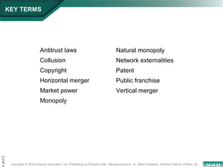 34 of 34Copyright © 2010 Pearson Education, Inc. Publishing as Prentice Hall · Microeconomics · R. Glenn Hubbard, Anthony Patrick O’Brien, 3e.
Chapt
Antitrust laws
Collusion
Copyright
Horizontal merger
Market power
Monopoly
Natural monopoly
Network externalities
Patent
Public franchise
Vertical merger
KEY TERMS
 