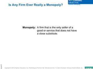 5 of 34Copyright © 2010 Pearson Education, Inc. Publishing as Prentice Hall · Microeconomics · R. Glenn Hubbard, Anthony Patrick O’Brien, 3e.
Chapt
Monopoly: A firm that is the only seller of a
good or service that does not have
a close substitute.
Is Any Firm Ever Really a Monopoly? Define monopoly.
14.1 LEARNING
OBJECTIVE
 