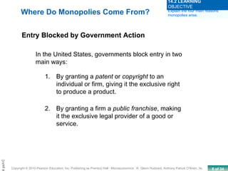 8 of 34Copyright © 2010 Pearson Education, Inc. Publishing as Prentice Hall · Microeconomics · R. Glenn Hubbard, Anthony Patrick O’Brien, 3e.
Chapt
1. By granting a patent or copyright to an
individual or firm, giving it the exclusive right
to produce a product.
2. By granting a firm a public franchise, making
it the exclusive legal provider of a good or
service.
Where Do Monopolies Come From?
Entry Blocked by Government Action
In the United States, governments block entry in two
main ways:
Explain the four main reasons
monopolies arise.
14.2 LEARNING
OBJECTIVE
 