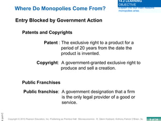 9 of 34Copyright © 2010 Pearson Education, Inc. Publishing as Prentice Hall · Microeconomics · R. Glenn Hubbard, Anthony Patrick O’Brien, 3e.
Chapt
Where Do Monopolies Come From?
Entry Blocked by Government Action
Patents and Copyrights
Patent : The exclusive right to a product for a
period of 20 years from the date the
product is invented.
Copyright: A government-granted exclusive right to
produce and sell a creation.
Public Franchises
Public franchise: A government designation that a firm
is the only legal provider of a good or
service.
Explain the four main reasons
monopolies arise.
14.2 LEARNING
OBJECTIVE
 