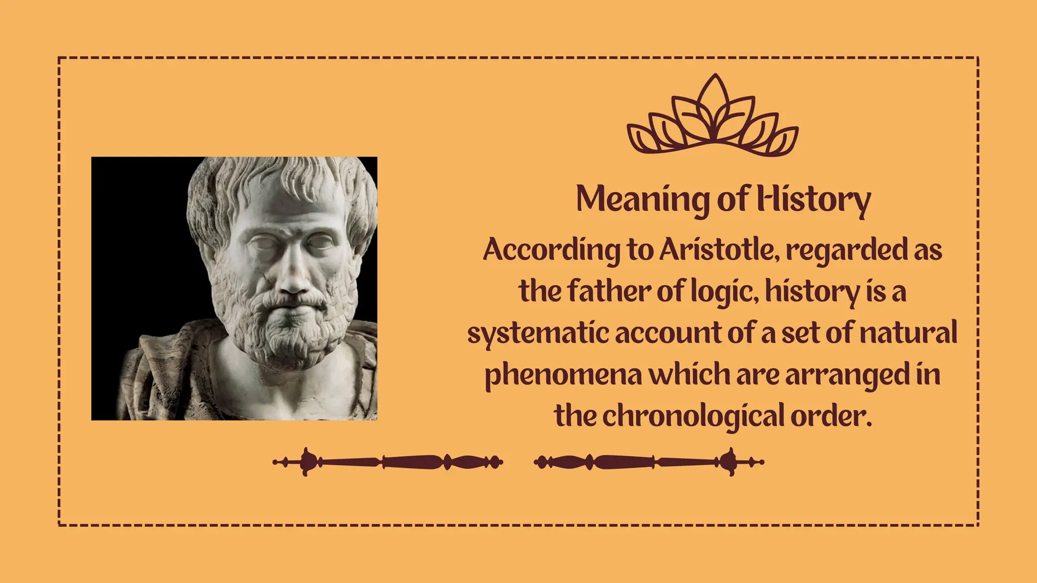 Meaning of History
According to Aristotle, regarded as
the father of logic, history is a
systematic account of a set of natural
phenomena which are arranged in
the chronological order.
 