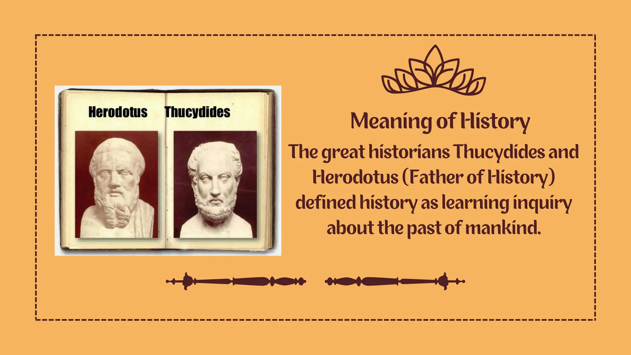 Meaning of History
The great historians Thucydides and
Herodotus (Father of History)
defined history as learning inquiry
about the past of mankind.
 