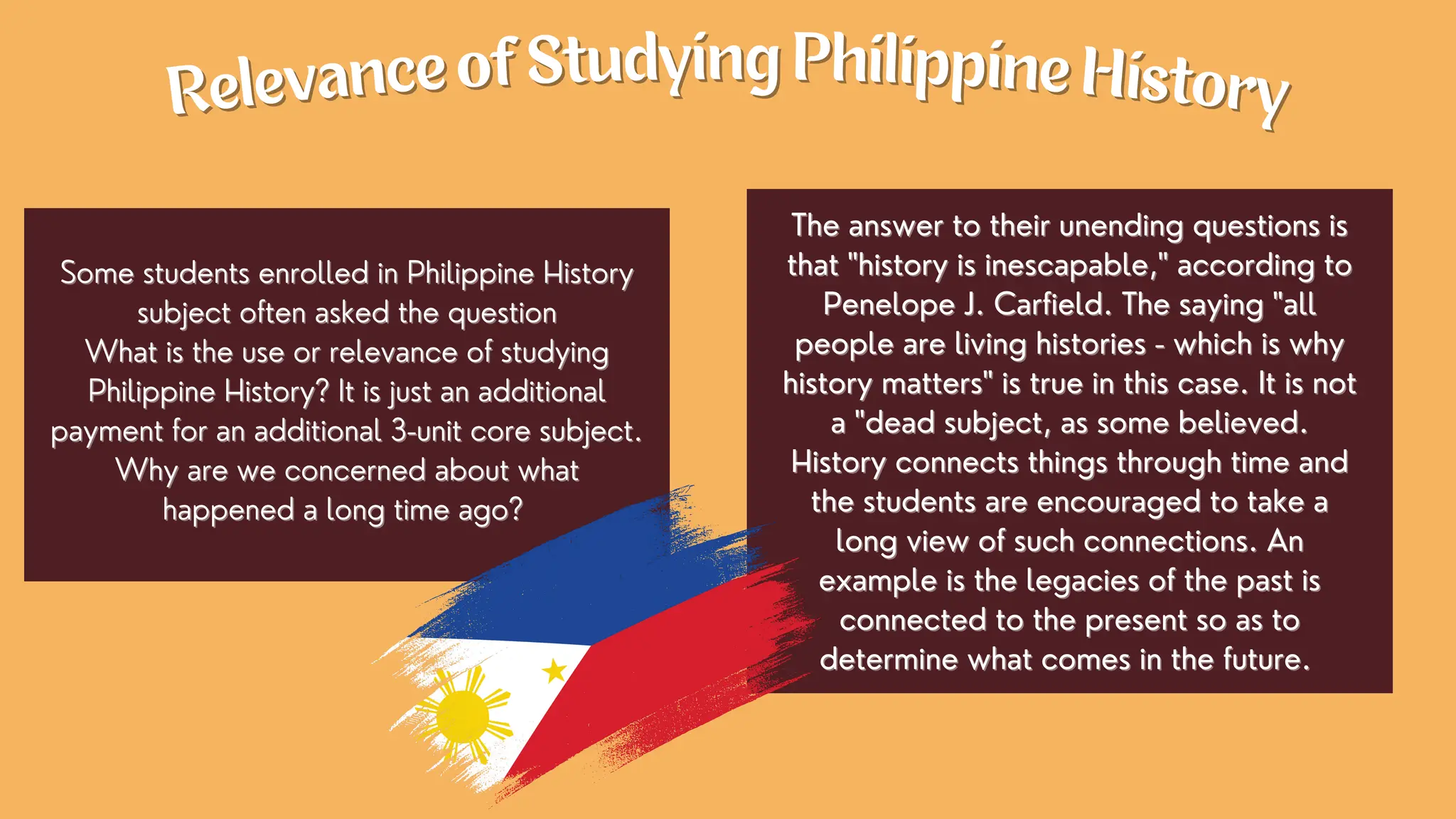The answer to their unending questions is
The answer to their unending questions is
that "history is inescapable," according to
that "history is inescapable," according to
Penelope J. Carfield. The saying "all
Penelope J. Carfield. The saying "all
people are living histories - which is why
people are living histories - which is why
history matters" is true in this case. It is not
history matters" is true in this case. It is not
a "dead subject, as some believed.
a "dead subject, as some believed.
History connects things through time and
History connects things through time and
the students are encouraged to take a
the students are encouraged to take a
long view of such connections. An
long view of such connections. An
example is the legacies of the past is
example is the legacies of the past is
connected to the present so as to
connected to the present so as to
determine what comes in the future.
determine what comes in the future.
Some students enrolled in Philippine History
Some students enrolled in Philippine History
subject often asked the question
subject often asked the question
What is the use or relevance of studying
What is the use or relevance of studying
Philippine History? It is just an additional
Philippine History? It is just an additional
payment for an additional 3-unit core subject.
payment for an additional 3-unit core subject.
Why are we concerned about what
Why are we concerned about what
happened a long time ago?
happened a long time ago?
Relevance of Studying Philippine History
Relevance of Studying Philippine History
 