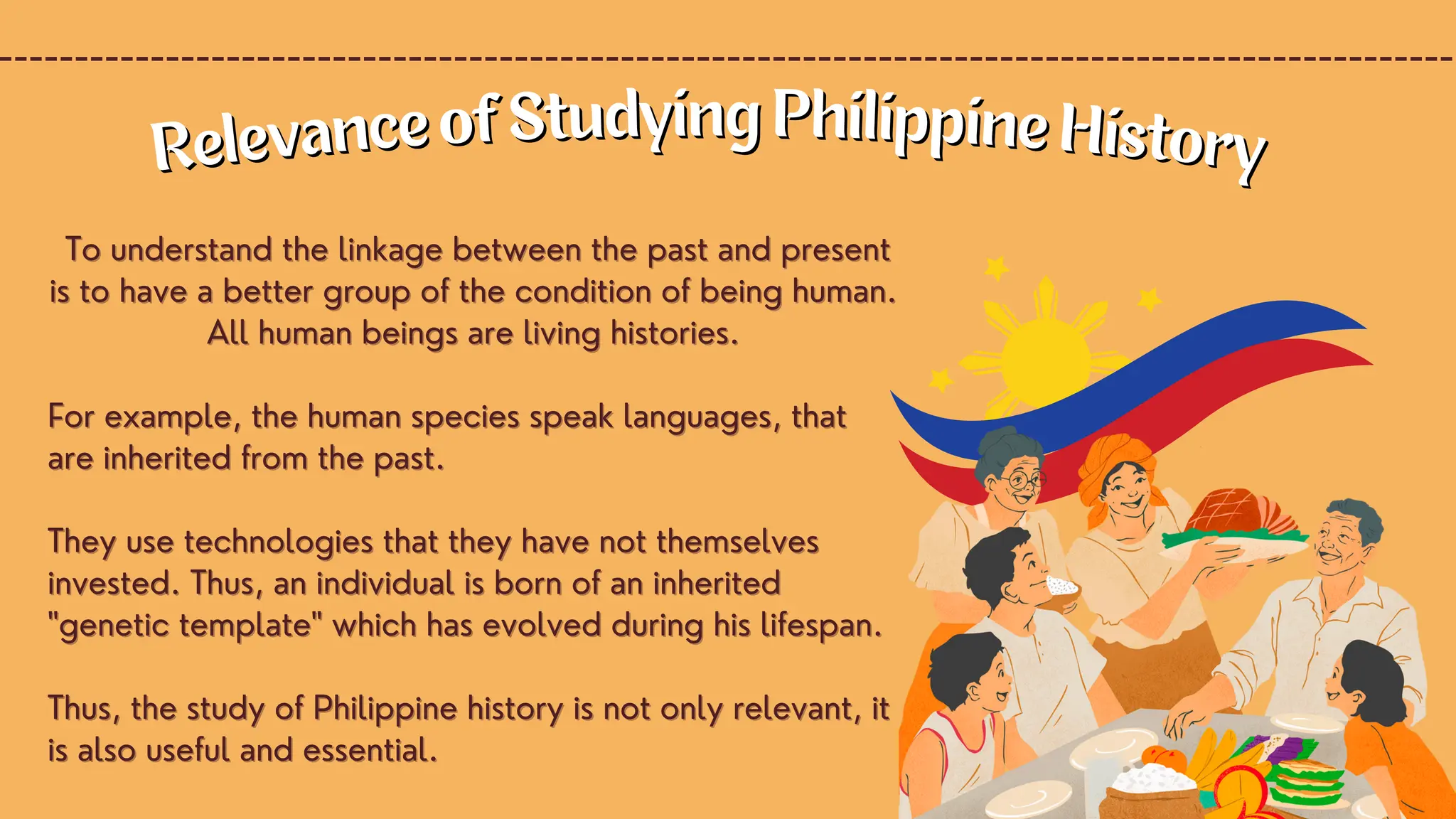 To understand the linkage between the past and present
To understand the linkage between the past and present
is to have a better group of the condition of being human.
is to have a better group of the condition of being human.
All human beings are living histories.
All human beings are living histories.
For example, the human species speak languages, that
For example, the human species speak languages, that
are inherited from the past.
are inherited from the past.
They use technologies that they have not themselves
They use technologies that they have not themselves
invested. Thus, an individual is born of an inherited
invested. Thus, an individual is born of an inherited
"genetic template" which has evolved during his lifespan.
"genetic template" which has evolved during his lifespan.
Thus, the study of Philippine history is not only relevant, it
Thus, the study of Philippine history is not only relevant, it
is also useful and essential.
is also useful and essential.
Relevance of Studying Philippine History
Relevance of Studying Philippine History
 