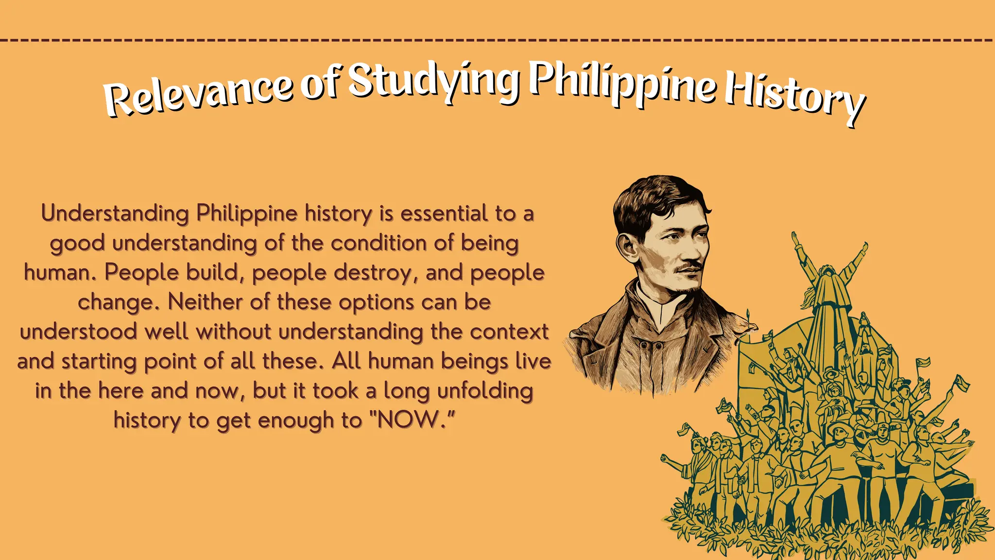 Understanding Philippine history is essential to a
Understanding Philippine history is essential to a
good understanding of the condition of being
good understanding of the condition of being
human. People build, people destroy, and people
human. People build, people destroy, and people
change. Neither of these options can be
change. Neither of these options can be
understood well without understanding the context
understood well without understanding the context
and starting point of all these. All human beings live
and starting point of all these. All human beings live
in the here and now, but it took a long unfolding
in the here and now, but it took a long unfolding
history to get enough to "NOW.”
history to get enough to "NOW.”
Relevance of Studying Philippine History
Relevance of Studying Philippine History
 