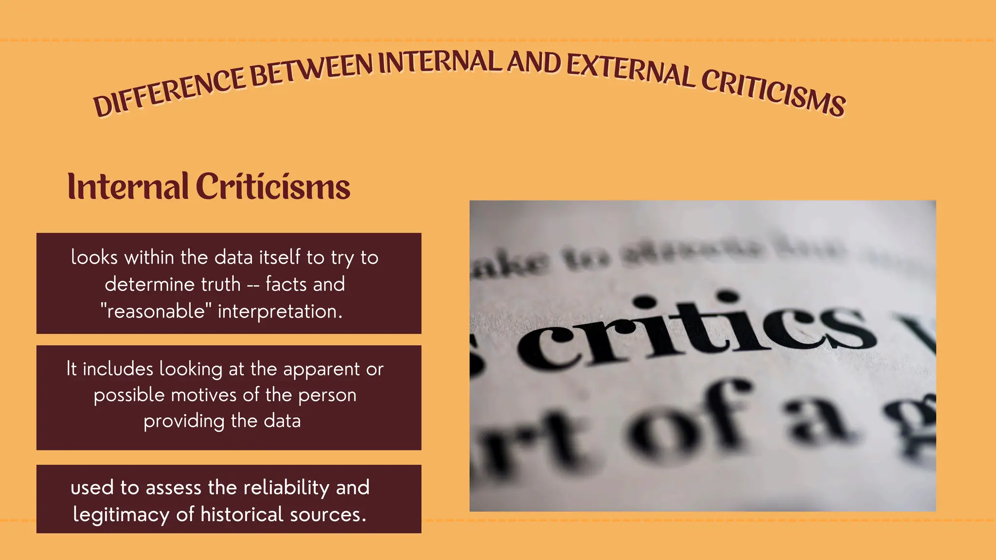 DIFFERENCE BETWEEN INTERNAL AND EXTERNAL CRITICISMS
DIFFERENCE BETWEEN INTERNAL AND EXTERNAL CRITICISMS
looks within the data itself to try to
determine truth -- facts and
"reasonable" interpretation.
Internal Criticisms
It includes looking at the apparent or
possible motives of the person
providing the data
used to assess the reliability and
legitimacy of historical sources.
 