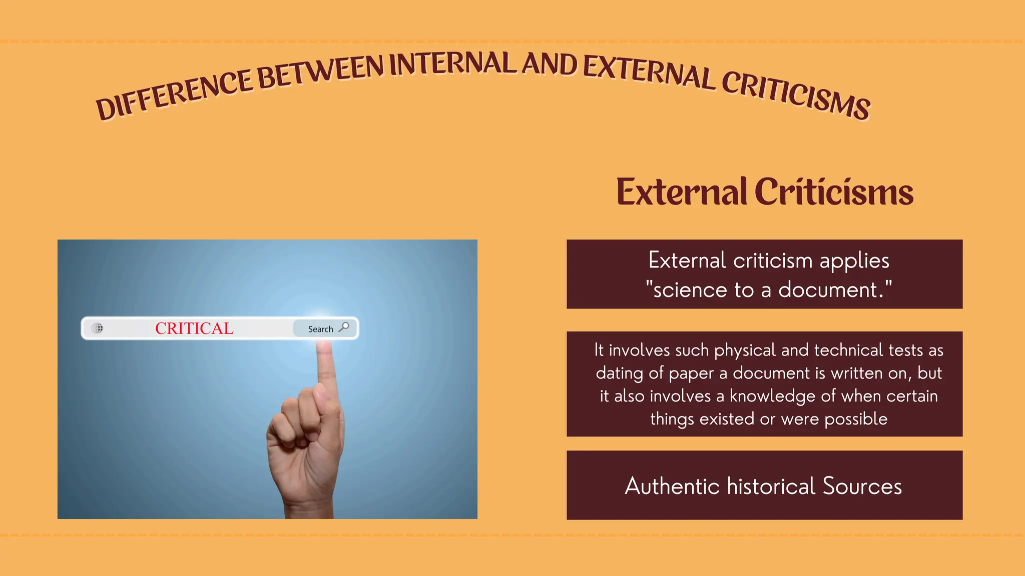 DIFFERENCE BETWEEN INTERNAL AND EXTERNAL CRITICISMS
DIFFERENCE BETWEEN INTERNAL AND EXTERNAL CRITICISMS
External Criticisms
External criticism applies
"science to a document."
It involves such physical and technical tests as
dating of paper a document is written on, but
it also involves a knowledge of when certain
things existed or were possible
Authentic historical Sources
 