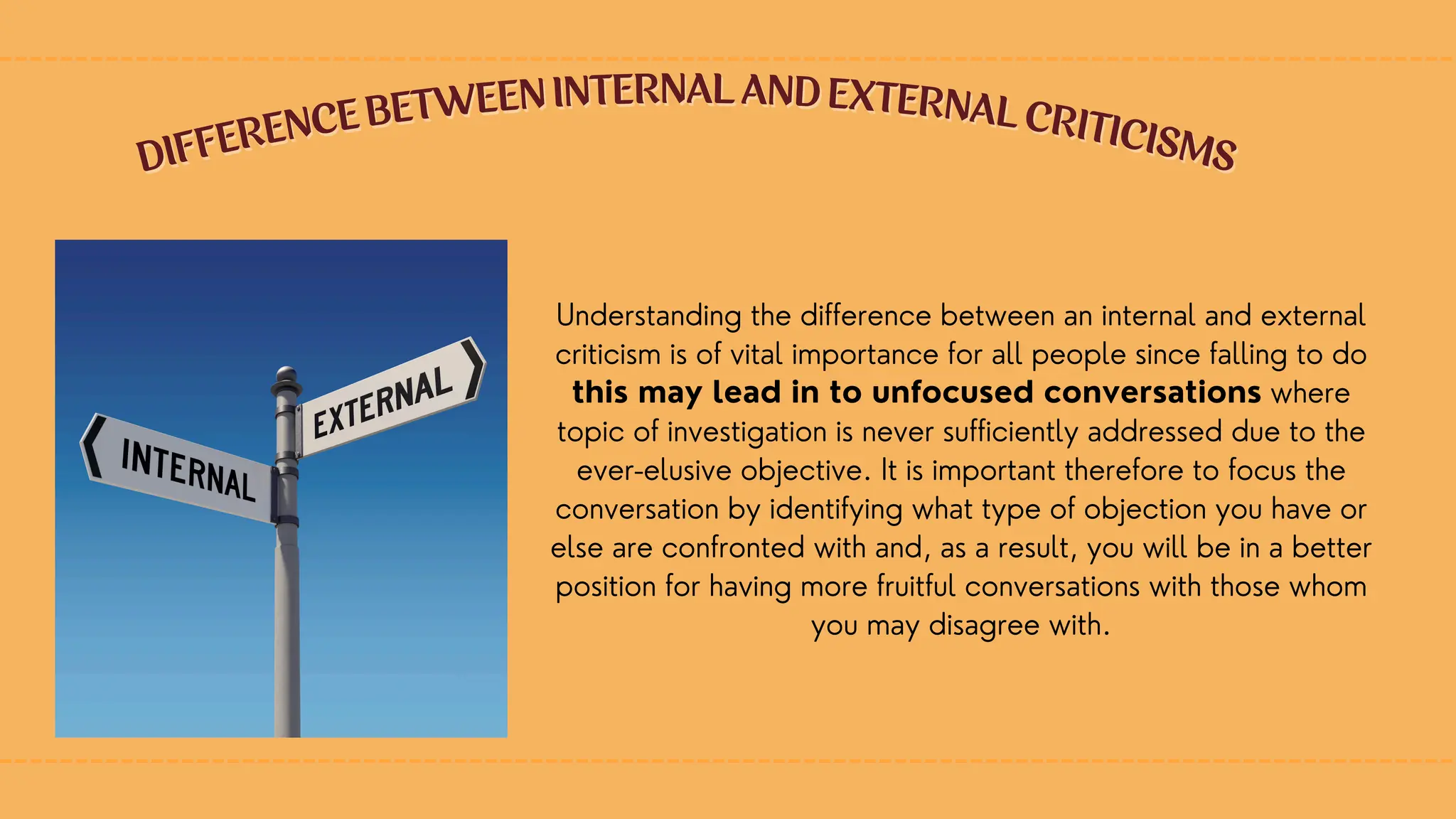 Understanding the difference between an internal and external
criticism is of vital importance for all people since falling to do
this may lead in to unfocused conversations where
topic of investigation is never sufficiently addressed due to the
ever-elusive objective. It is important therefore to focus the
conversation by identifying what type of objection you have or
else are confronted with and, as a result, you will be in a better
position for having more fruitful conversations with those whom
you may disagree with.
DIFFERENCE BETWEEN INTERNAL AND EXTERNAL CRITICISMS
DIFFERENCE BETWEEN INTERNAL AND EXTERNAL CRITICISMS
 