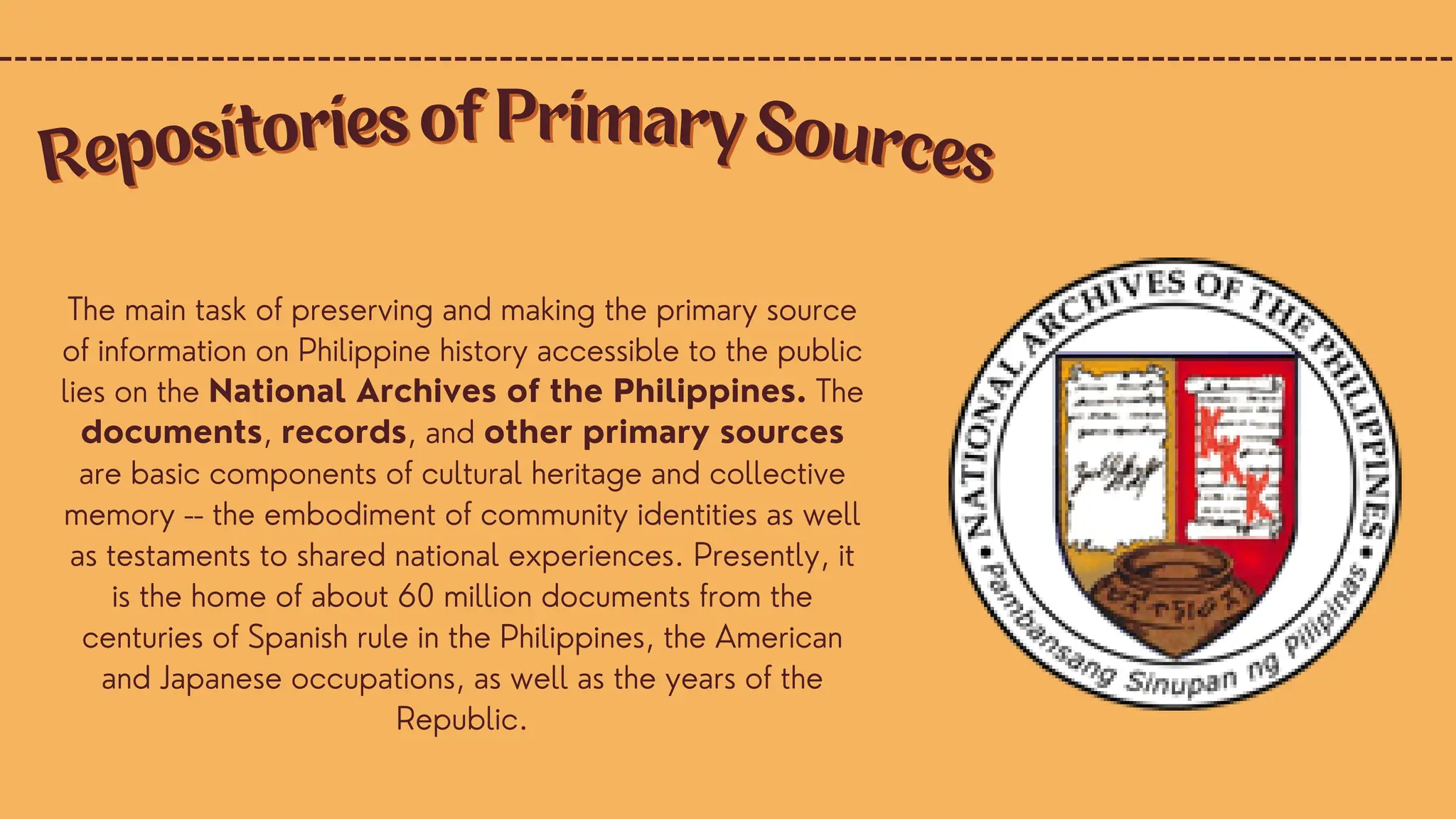 The main task of preserving and making the primary source
of information on Philippine history accessible to the public
lies on the National Archives of the Philippines. The
documents, records, and other primary sources
are basic components of cultural heritage and collective
memory -- the embodiment of community identities as well
as testaments to shared national experiences. Presently, it
is the home of about 60 million documents from the
centuries of Spanish rule in the Philippines, the American
and Japanese occupations, as well as the years of the
Republic.
Repositories of Primary Sources
Repositories of Primary Sources
 